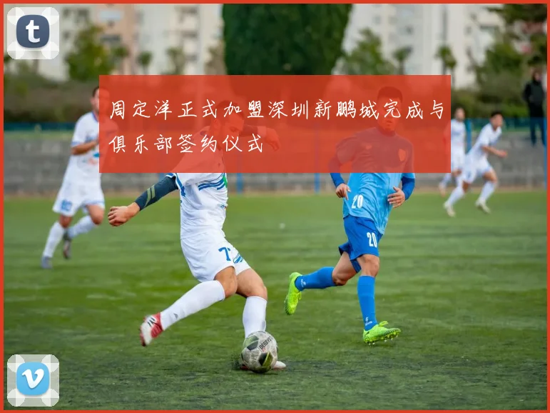 周定洋正式加盟深圳新鹏城完成与俱乐部签约仪式
