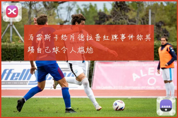马雷斯卡怒斥德拉普红牌事件称其踢自己球令人尴尬