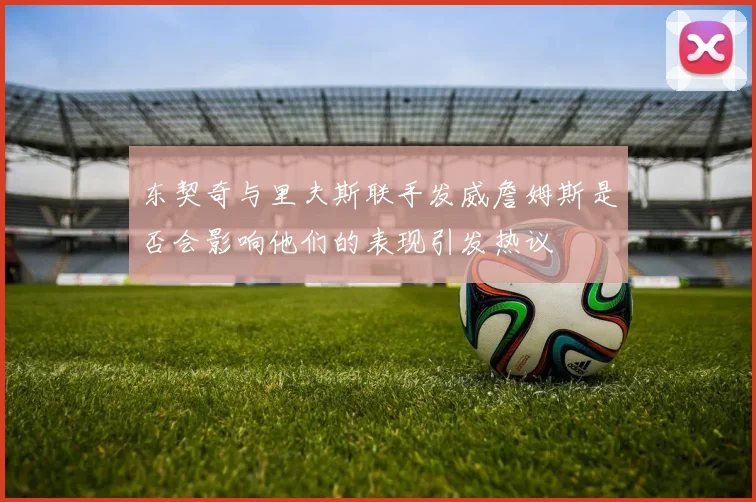 东契奇与里夫斯联手发威詹姆斯是否会影响他们的表现引发热议
