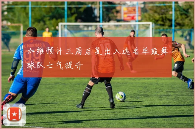 加维预计三周后复出入选名单鼓舞球队士气提升