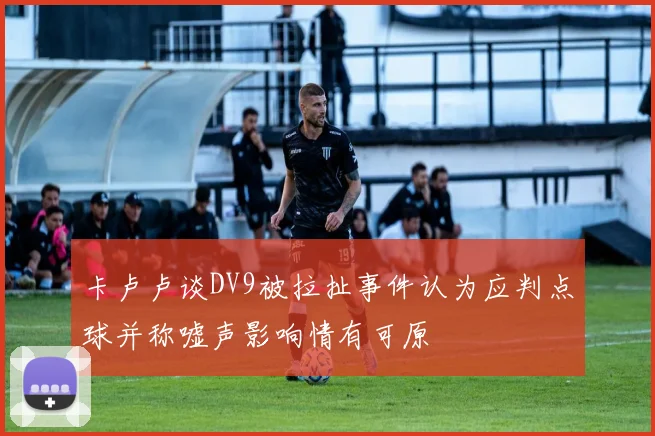 卡卢卢谈DV9被拉扯事件认为应判点球并称嘘声影响情有可原