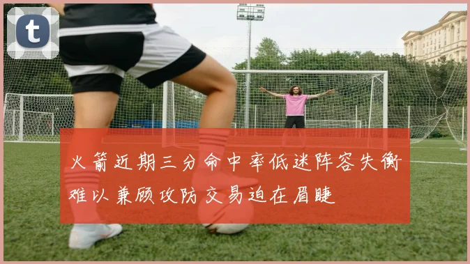 火箭近期三分命中率低迷阵容失衡难以兼顾攻防交易迫在眉睫