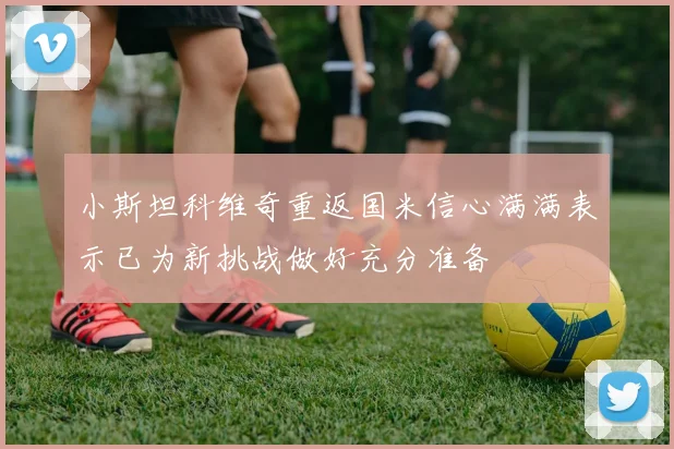 小斯坦科维奇重返国米信心满满表示已为新挑战做好充分准备