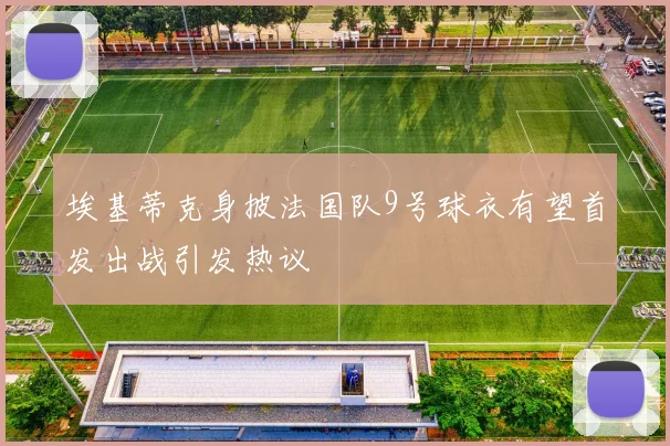 埃基蒂克身披法国队9号球衣有望首发出战引发热议