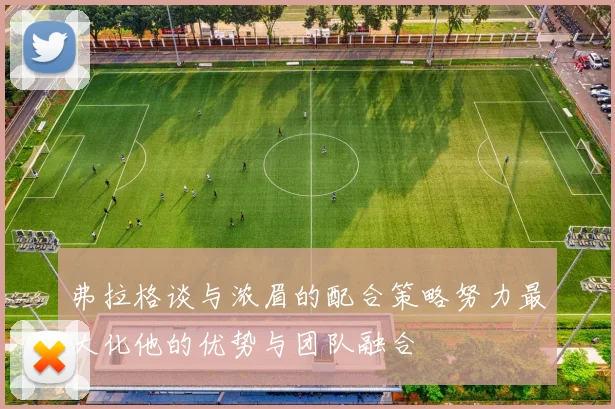 弗拉格谈与浓眉的配合策略努力最大化他的优势与团队融合