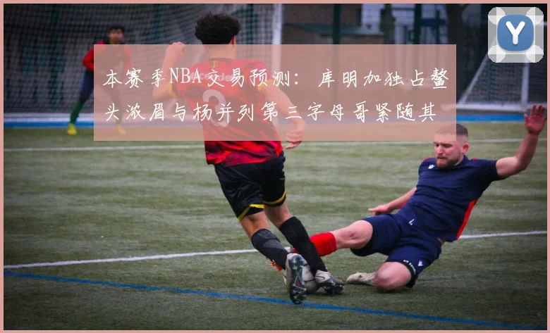 本赛季NBA交易预测：库明加独占鳌头浓眉与杨并列第三字母哥紧随其后小萨排名第五